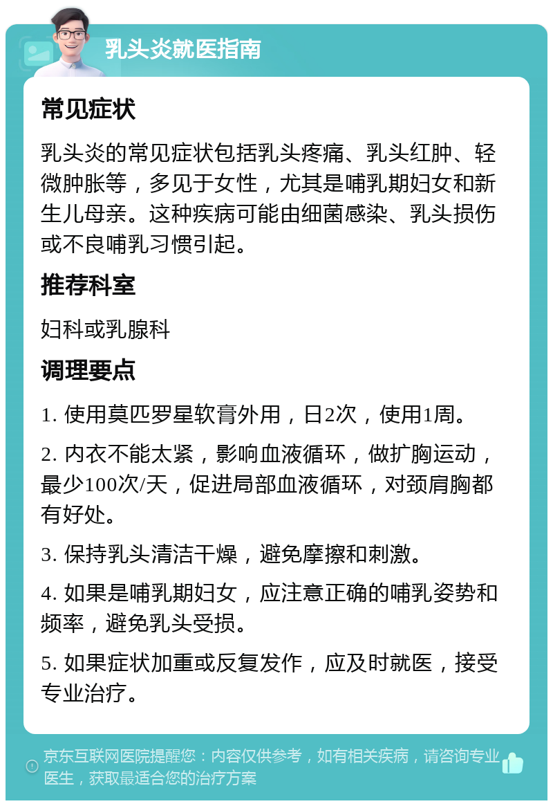 乳头炎就医指南 常见症状 乳头炎的常见症状包括乳头疼痛、乳头红肿、轻微肿胀等，多见于女性，尤其是哺乳期妇女和新生儿母亲。这种疾病可能由细菌感染、乳头损伤或不良哺乳习惯引起。 推荐科室 妇科或乳腺科 调理要点 1. 使用莫匹罗星软膏外用，日2次，使用1周。 2. 内衣不能太紧，影响血液循环，做扩胸运动，最少100次/天，促进局部血液循环，对颈肩胸都有好处。 3. 保持乳头清洁干燥，避免摩擦和刺激。 4. 如果是哺乳期妇女，应注意正确的哺乳姿势和频率，避免乳头受损。 5. 如果症状加重或反复发作，应及时就医，接受专业治疗。