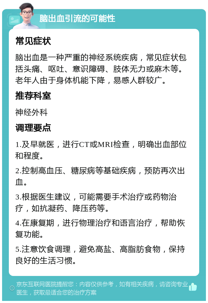 脑出血引流的可能性 常见症状 脑出血是一种严重的神经系统疾病，常见症状包括头痛、呕吐、意识障碍、肢体无力或麻木等。老年人由于身体机能下降，易感人群较广。 推荐科室 神经外科 调理要点 1.及早就医，进行CT或MRI检查，明确出血部位和程度。 2.控制高血压、糖尿病等基础疾病，预防再次出血。 3.根据医生建议，可能需要手术治疗或药物治疗，如抗凝药、降压药等。 4.在康复期，进行物理治疗和语言治疗，帮助恢复功能。 5.注意饮食调理，避免高盐、高脂肪食物，保持良好的生活习惯。