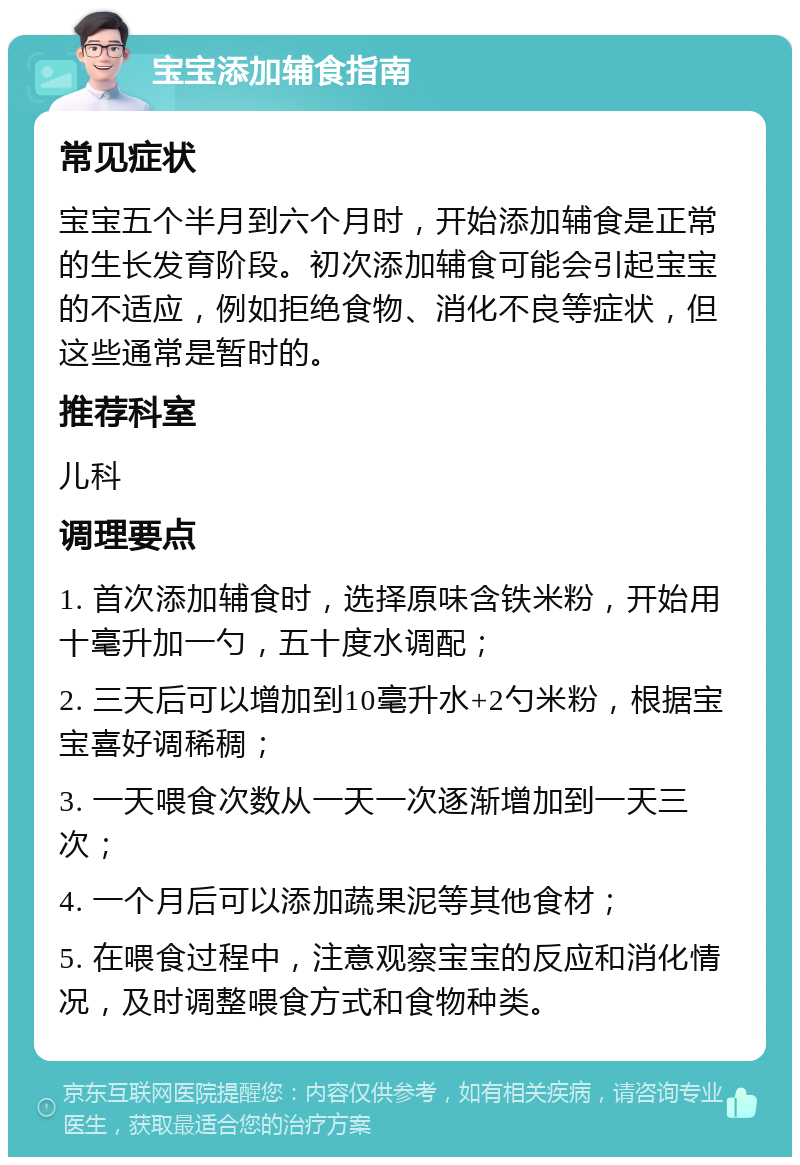 宝宝添加辅食指南 常见症状 宝宝五个半月到六个月时，开始添加辅食是正常的生长发育阶段。初次添加辅食可能会引起宝宝的不适应，例如拒绝食物、消化不良等症状，但这些通常是暂时的。 推荐科室 儿科 调理要点 1. 首次添加辅食时，选择原味含铁米粉，开始用十毫升加一勺，五十度水调配； 2. 三天后可以增加到10毫升水+2勺米粉，根据宝宝喜好调稀稠； 3. 一天喂食次数从一天一次逐渐增加到一天三次； 4. 一个月后可以添加蔬果泥等其他食材； 5. 在喂食过程中，注意观察宝宝的反应和消化情况，及时调整喂食方式和食物种类。