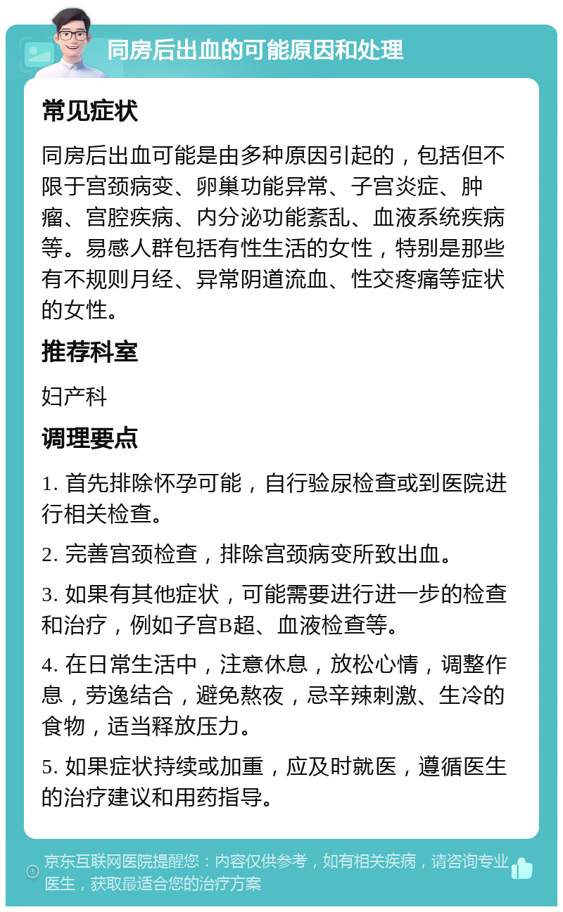 同房后出血的可能原因和处理 常见症状 同房后出血可能是由多种原因引起的，包括但不限于宫颈病变、卵巢功能异常、子宫炎症、肿瘤、宫腔疾病、内分泌功能紊乱、血液系统疾病等。易感人群包括有性生活的女性，特别是那些有不规则月经、异常阴道流血、性交疼痛等症状的女性。 推荐科室 妇产科 调理要点 1. 首先排除怀孕可能，自行验尿检查或到医院进行相关检查。 2. 完善宫颈检查，排除宫颈病变所致出血。 3. 如果有其他症状，可能需要进行进一步的检查和治疗，例如子宫B超、血液检查等。 4. 在日常生活中，注意休息，放松心情，调整作息，劳逸结合，避免熬夜，忌辛辣刺激、生冷的食物，适当释放压力。 5. 如果症状持续或加重，应及时就医，遵循医生的治疗建议和用药指导。