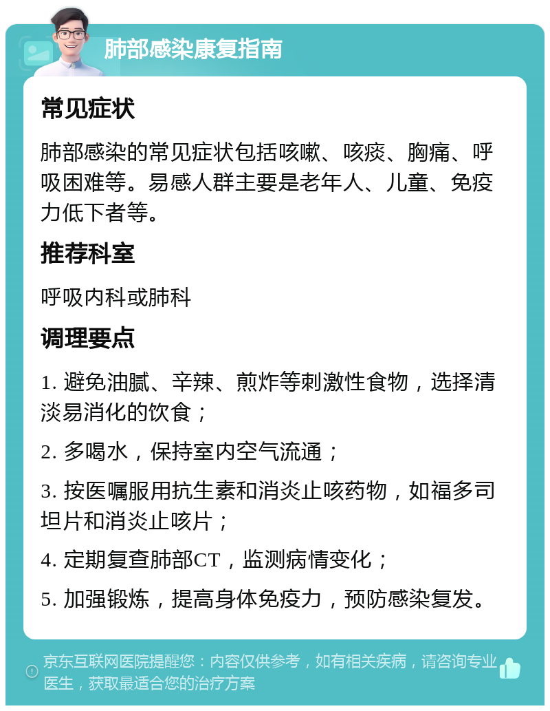 肺部感染康复指南 常见症状 肺部感染的常见症状包括咳嗽、咳痰、胸痛、呼吸困难等。易感人群主要是老年人、儿童、免疫力低下者等。 推荐科室 呼吸内科或肺科 调理要点 1. 避免油腻、辛辣、煎炸等刺激性食物，选择清淡易消化的饮食； 2. 多喝水，保持室内空气流通； 3. 按医嘱服用抗生素和消炎止咳药物，如福多司坦片和消炎止咳片； 4. 定期复查肺部CT，监测病情变化； 5. 加强锻炼，提高身体免疫力，预防感染复发。