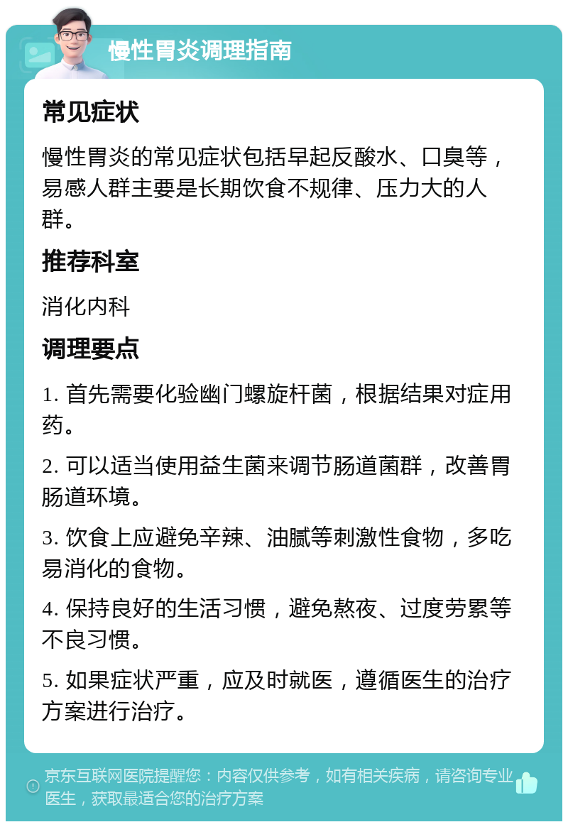 慢性胃炎调理指南 常见症状 慢性胃炎的常见症状包括早起反酸水、口臭等，易感人群主要是长期饮食不规律、压力大的人群。 推荐科室 消化内科 调理要点 1. 首先需要化验幽门螺旋杆菌，根据结果对症用药。 2. 可以适当使用益生菌来调节肠道菌群，改善胃肠道环境。 3. 饮食上应避免辛辣、油腻等刺激性食物，多吃易消化的食物。 4. 保持良好的生活习惯，避免熬夜、过度劳累等不良习惯。 5. 如果症状严重，应及时就医，遵循医生的治疗方案进行治疗。