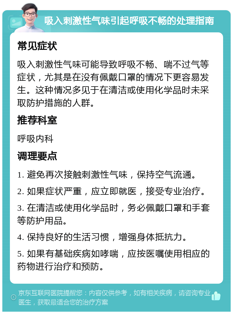 吸入刺激性气味引起呼吸不畅的处理指南 常见症状 吸入刺激性气味可能导致呼吸不畅、喘不过气等症状，尤其是在没有佩戴口罩的情况下更容易发生。这种情况多见于在清洁或使用化学品时未采取防护措施的人群。 推荐科室 呼吸内科 调理要点 1. 避免再次接触刺激性气味，保持空气流通。 2. 如果症状严重，应立即就医，接受专业治疗。 3. 在清洁或使用化学品时，务必佩戴口罩和手套等防护用品。 4. 保持良好的生活习惯，增强身体抵抗力。 5. 如果有基础疾病如哮喘，应按医嘱使用相应的药物进行治疗和预防。