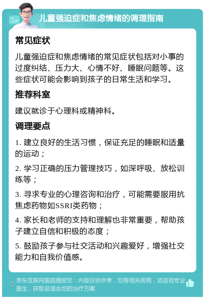 儿童强迫症和焦虑情绪的调理指南 常见症状 儿童强迫症和焦虑情绪的常见症状包括对小事的过度纠结、压力大、心情不好、睡眠问题等。这些症状可能会影响到孩子的日常生活和学习。 推荐科室 建议就诊于心理科或精神科。 调理要点 1. 建立良好的生活习惯，保证充足的睡眠和适量的运动； 2. 学习正确的压力管理技巧，如深呼吸、放松训练等； 3. 寻求专业的心理咨询和治疗，可能需要服用抗焦虑药物如SSRI类药物； 4. 家长和老师的支持和理解也非常重要，帮助孩子建立自信和积极的态度； 5. 鼓励孩子参与社交活动和兴趣爱好，增强社交能力和自我价值感。