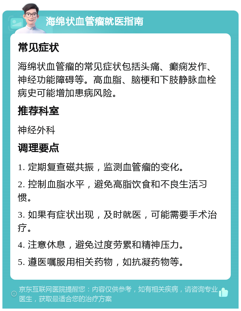 海绵状血管瘤就医指南 常见症状 海绵状血管瘤的常见症状包括头痛、癫痫发作、神经功能障碍等。高血脂、脑梗和下肢静脉血栓病史可能增加患病风险。 推荐科室 神经外科 调理要点 1. 定期复查磁共振，监测血管瘤的变化。 2. 控制血脂水平，避免高脂饮食和不良生活习惯。 3. 如果有症状出现，及时就医，可能需要手术治疗。 4. 注意休息，避免过度劳累和精神压力。 5. 遵医嘱服用相关药物，如抗凝药物等。