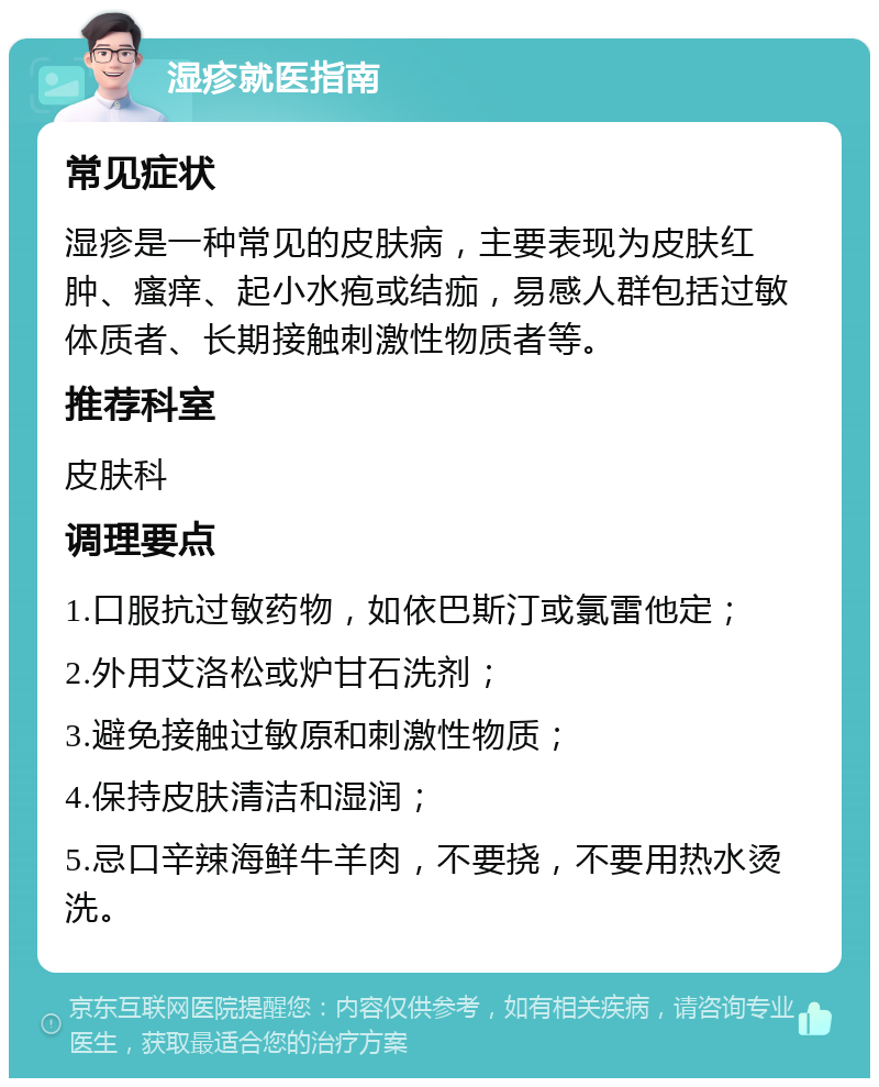 湿疹就医指南 常见症状 湿疹是一种常见的皮肤病，主要表现为皮肤红肿、瘙痒、起小水疱或结痂，易感人群包括过敏体质者、长期接触刺激性物质者等。 推荐科室 皮肤科 调理要点 1.口服抗过敏药物，如依巴斯汀或氯雷他定； 2.外用艾洛松或炉甘石洗剂； 3.避免接触过敏原和刺激性物质； 4.保持皮肤清洁和湿润； 5.忌口辛辣海鲜牛羊肉，不要挠，不要用热水烫洗。