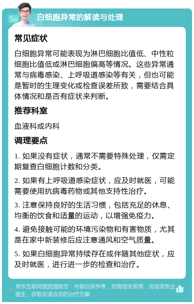 白细胞异常的解读与处理 常见症状 白细胞异常可能表现为淋巴细胞比值低、中性粒细胞比值低或淋巴细胞偏高等情况。这些异常通常与病毒感染、上呼吸道感染等有关，但也可能是暂时的生理变化或检查误差所致，需要结合具体情况和是否有症状来判断。 推荐科室 血液科或内科 调理要点 1. 如果没有症状，通常不需要特殊处理，仅需定期复查白细胞计数和分类。 2. 如果有上呼吸道感染症状，应及时就医，可能需要使用抗病毒药物或其他支持性治疗。 3. 注意保持良好的生活习惯，包括充足的休息、均衡的饮食和适量的运动，以增强免疫力。 4. 避免接触可能的环境污染物和有害物质，尤其是在家中新装修后应注意通风和空气质量。 5. 如果白细胞异常持续存在或伴随其他症状，应及时就医，进行进一步的检查和治疗。