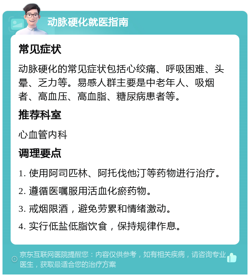 动脉硬化就医指南 常见症状 动脉硬化的常见症状包括心绞痛、呼吸困难、头晕、乏力等。易感人群主要是中老年人、吸烟者、高血压、高血脂、糖尿病患者等。 推荐科室 心血管内科 调理要点 1. 使用阿司匹林、阿托伐他汀等药物进行治疗。 2. 遵循医嘱服用活血化瘀药物。 3. 戒烟限酒，避免劳累和情绪激动。 4. 实行低盐低脂饮食，保持规律作息。