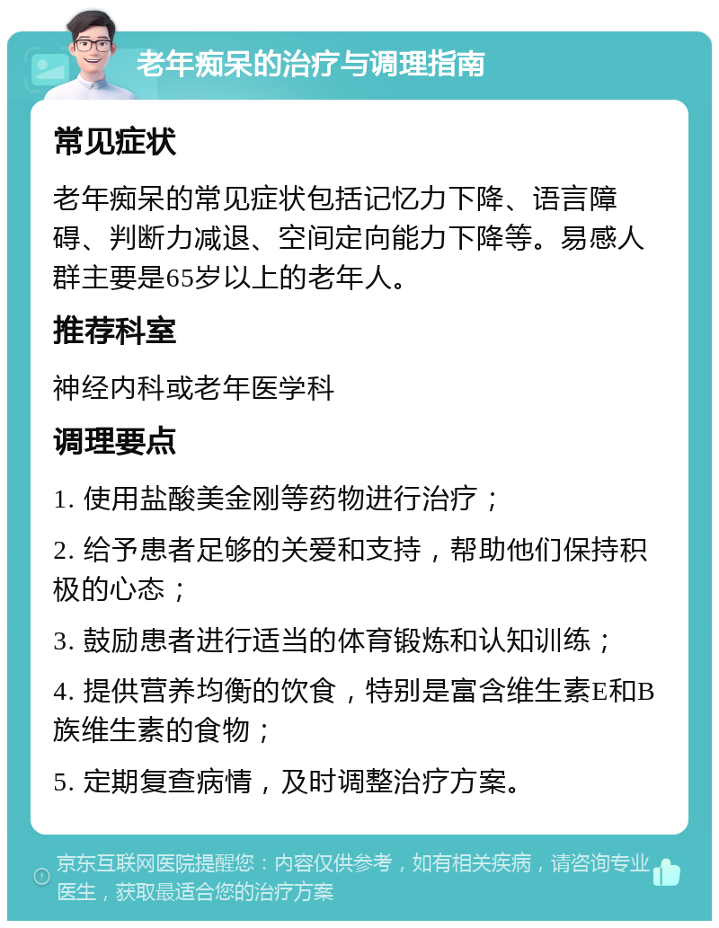 老年痴呆的治疗与调理指南 常见症状 老年痴呆的常见症状包括记忆力下降、语言障碍、判断力减退、空间定向能力下降等。易感人群主要是65岁以上的老年人。 推荐科室 神经内科或老年医学科 调理要点 1. 使用盐酸美金刚等药物进行治疗； 2. 给予患者足够的关爱和支持，帮助他们保持积极的心态； 3. 鼓励患者进行适当的体育锻炼和认知训练； 4. 提供营养均衡的饮食，特别是富含维生素E和B族维生素的食物； 5. 定期复查病情，及时调整治疗方案。