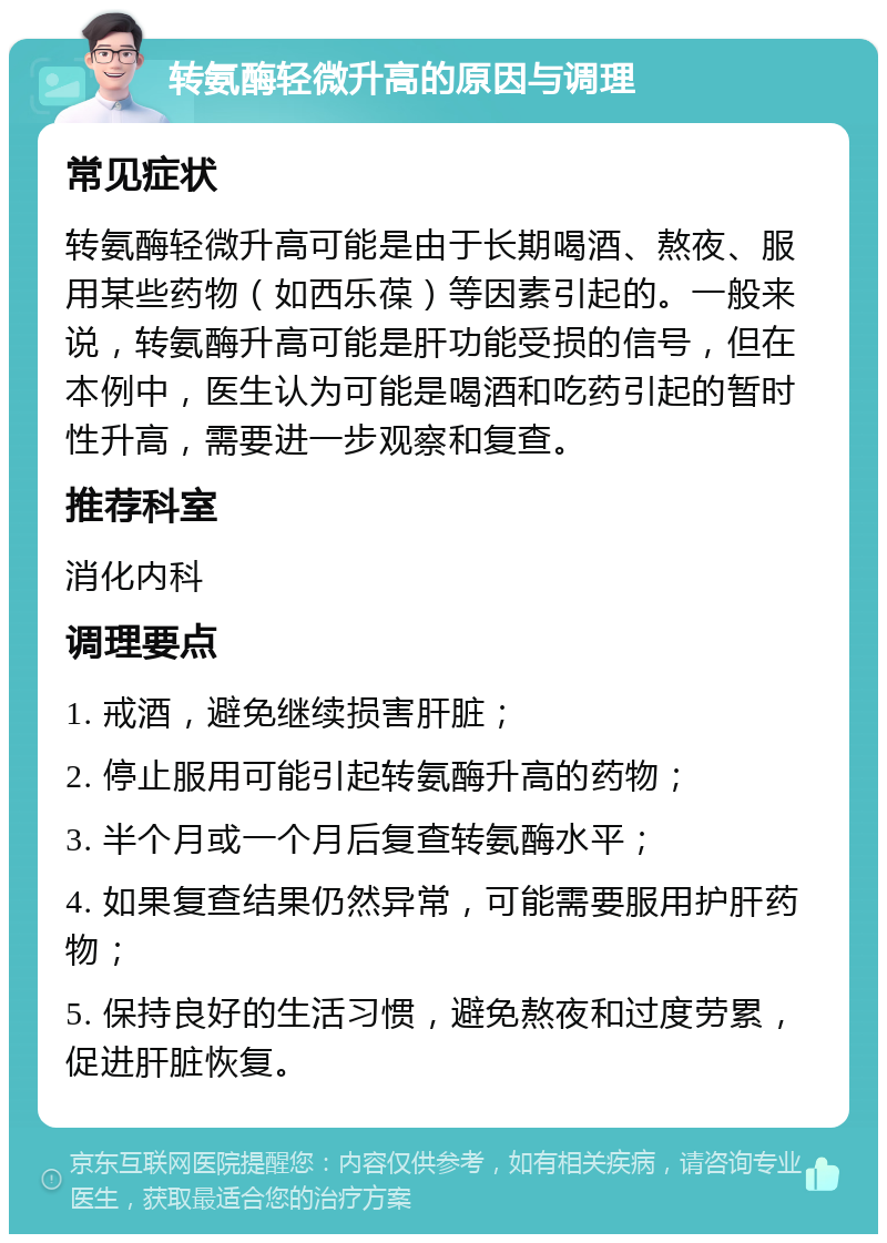 转氨酶轻微升高的原因与调理 常见症状 转氨酶轻微升高可能是由于长期喝酒、熬夜、服用某些药物（如西乐葆）等因素引起的。一般来说，转氨酶升高可能是肝功能受损的信号，但在本例中，医生认为可能是喝酒和吃药引起的暂时性升高，需要进一步观察和复查。 推荐科室 消化内科 调理要点 1. 戒酒，避免继续损害肝脏； 2. 停止服用可能引起转氨酶升高的药物； 3. 半个月或一个月后复查转氨酶水平； 4. 如果复查结果仍然异常，可能需要服用护肝药物； 5. 保持良好的生活习惯，避免熬夜和过度劳累，促进肝脏恢复。