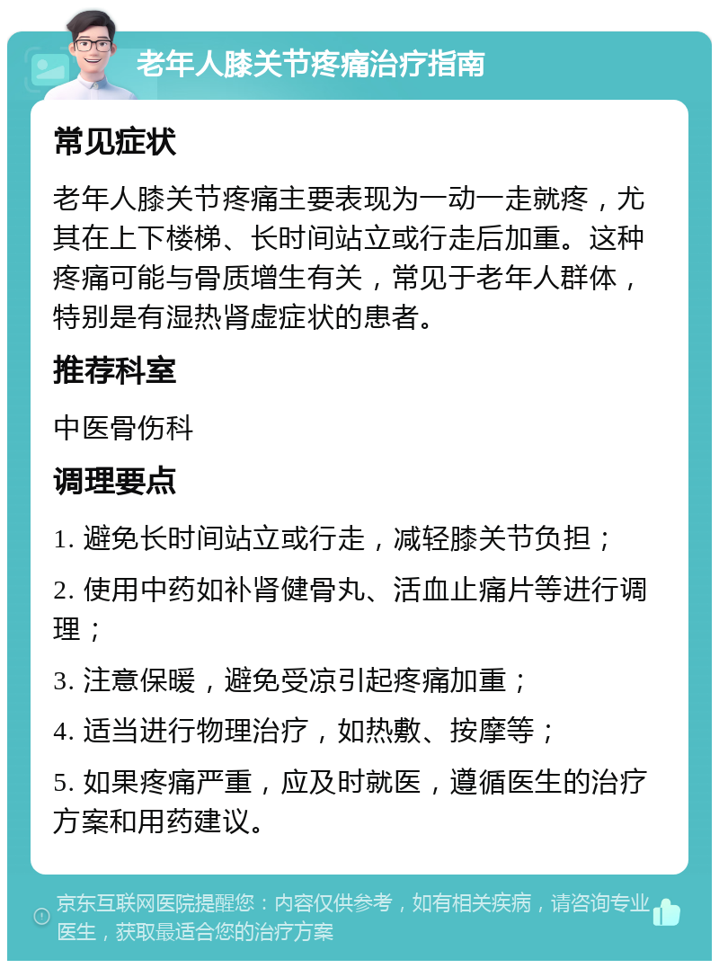 老年人膝关节疼痛治疗指南 常见症状 老年人膝关节疼痛主要表现为一动一走就疼，尤其在上下楼梯、长时间站立或行走后加重。这种疼痛可能与骨质增生有关，常见于老年人群体，特别是有湿热肾虚症状的患者。 推荐科室 中医骨伤科 调理要点 1. 避免长时间站立或行走，减轻膝关节负担； 2. 使用中药如补肾健骨丸、活血止痛片等进行调理； 3. 注意保暖，避免受凉引起疼痛加重； 4. 适当进行物理治疗，如热敷、按摩等； 5. 如果疼痛严重，应及时就医，遵循医生的治疗方案和用药建议。