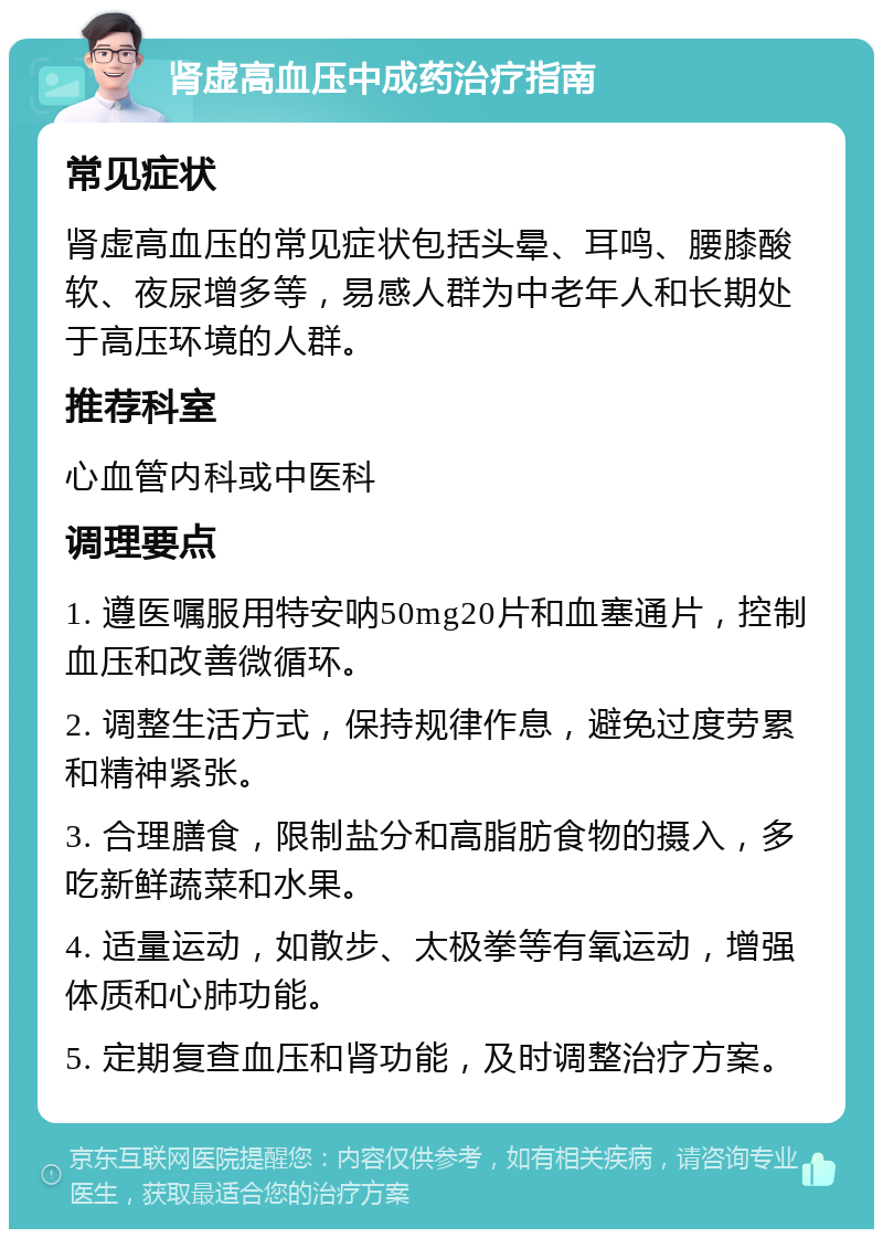 肾虚高血压中成药治疗指南 常见症状 肾虚高血压的常见症状包括头晕、耳鸣、腰膝酸软、夜尿增多等，易感人群为中老年人和长期处于高压环境的人群。 推荐科室 心血管内科或中医科 调理要点 1. 遵医嘱服用特安呐50mg20片和血塞通片，控制血压和改善微循环。 2. 调整生活方式，保持规律作息，避免过度劳累和精神紧张。 3. 合理膳食，限制盐分和高脂肪食物的摄入，多吃新鲜蔬菜和水果。 4. 适量运动，如散步、太极拳等有氧运动，增强体质和心肺功能。 5. 定期复查血压和肾功能，及时调整治疗方案。