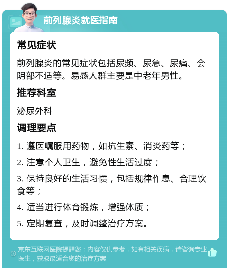 前列腺炎就医指南 常见症状 前列腺炎的常见症状包括尿频、尿急、尿痛、会阴部不适等。易感人群主要是中老年男性。 推荐科室 泌尿外科 调理要点 1. 遵医嘱服用药物，如抗生素、消炎药等； 2. 注意个人卫生，避免性生活过度； 3. 保持良好的生活习惯，包括规律作息、合理饮食等； 4. 适当进行体育锻炼，增强体质； 5. 定期复查，及时调整治疗方案。