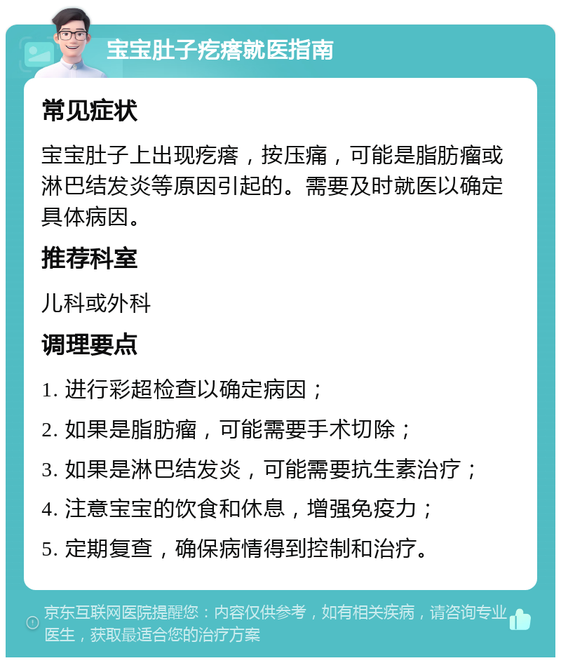 宝宝肚子疙瘩就医指南 常见症状 宝宝肚子上出现疙瘩，按压痛，可能是脂肪瘤或淋巴结发炎等原因引起的。需要及时就医以确定具体病因。 推荐科室 儿科或外科 调理要点 1. 进行彩超检查以确定病因； 2. 如果是脂肪瘤，可能需要手术切除； 3. 如果是淋巴结发炎，可能需要抗生素治疗； 4. 注意宝宝的饮食和休息，增强免疫力； 5. 定期复查，确保病情得到控制和治疗。