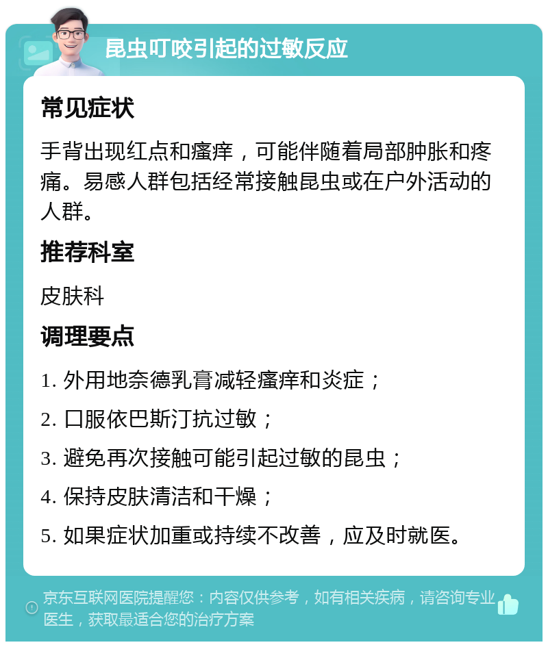 昆虫叮咬引起的过敏反应 常见症状 手背出现红点和瘙痒，可能伴随着局部肿胀和疼痛。易感人群包括经常接触昆虫或在户外活动的人群。 推荐科室 皮肤科 调理要点 1. 外用地奈德乳膏减轻瘙痒和炎症； 2. 口服依巴斯汀抗过敏； 3. 避免再次接触可能引起过敏的昆虫； 4. 保持皮肤清洁和干燥； 5. 如果症状加重或持续不改善，应及时就医。