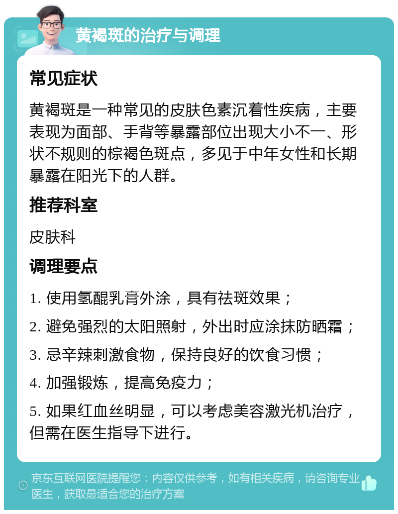 黄褐斑的治疗与调理 常见症状 黄褐斑是一种常见的皮肤色素沉着性疾病，主要表现为面部、手背等暴露部位出现大小不一、形状不规则的棕褐色斑点，多见于中年女性和长期暴露在阳光下的人群。 推荐科室 皮肤科 调理要点 1. 使用氢醌乳膏外涂，具有祛斑效果； 2. 避免强烈的太阳照射，外出时应涂抹防晒霜； 3. 忌辛辣刺激食物，保持良好的饮食习惯； 4. 加强锻炼，提高免疫力； 5. 如果红血丝明显，可以考虑美容激光机治疗，但需在医生指导下进行。