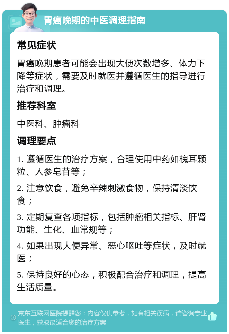 胃癌晚期的中医调理指南 常见症状 胃癌晚期患者可能会出现大便次数增多、体力下降等症状，需要及时就医并遵循医生的指导进行治疗和调理。 推荐科室 中医科、肿瘤科 调理要点 1. 遵循医生的治疗方案，合理使用中药如槐耳颗粒、人参皂苷等； 2. 注意饮食，避免辛辣刺激食物，保持清淡饮食； 3. 定期复查各项指标，包括肿瘤相关指标、肝肾功能、生化、血常规等； 4. 如果出现大便异常、恶心呕吐等症状，及时就医； 5. 保持良好的心态，积极配合治疗和调理，提高生活质量。