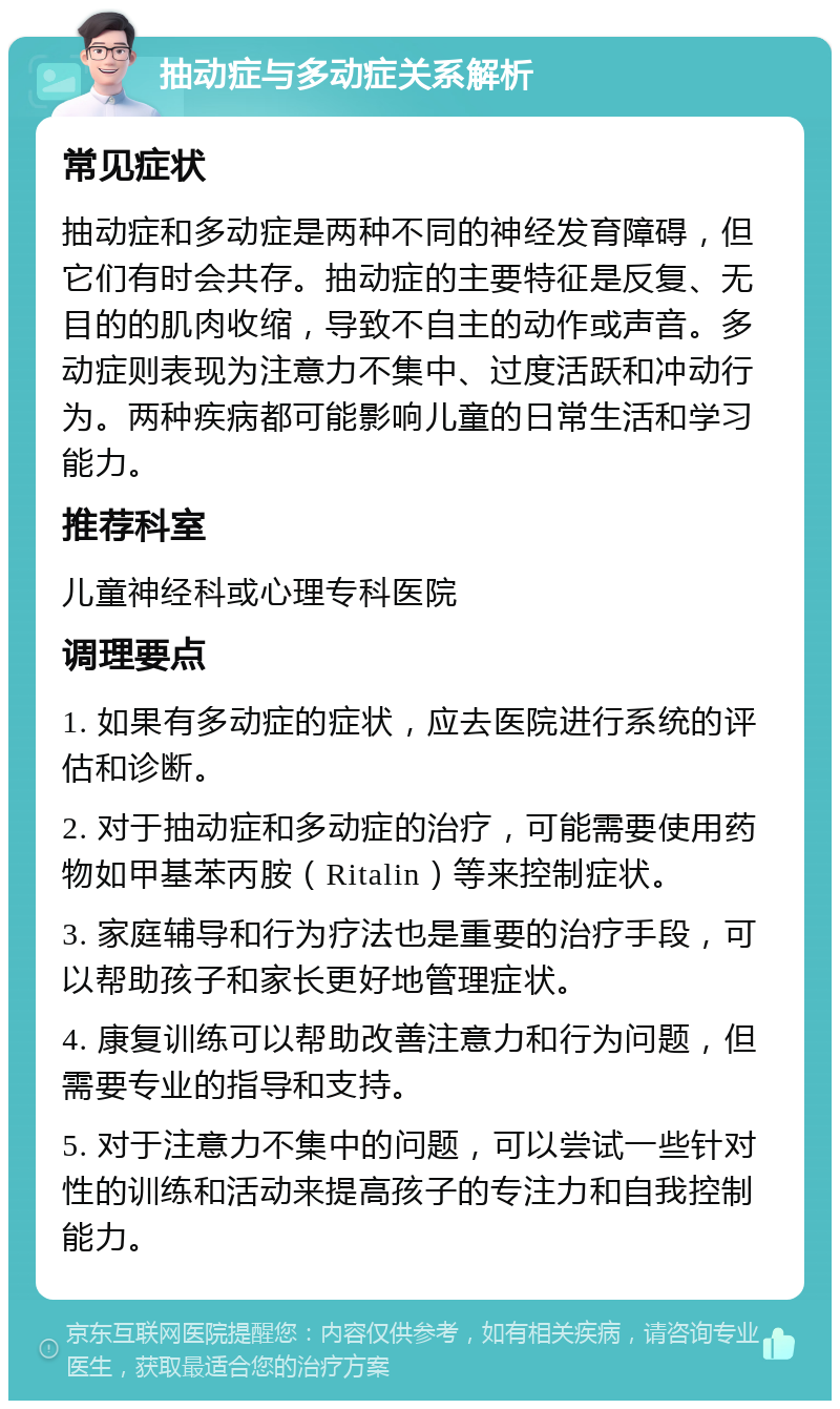 抽动症与多动症关系解析 常见症状 抽动症和多动症是两种不同的神经发育障碍，但它们有时会共存。抽动症的主要特征是反复、无目的的肌肉收缩，导致不自主的动作或声音。多动症则表现为注意力不集中、过度活跃和冲动行为。两种疾病都可能影响儿童的日常生活和学习能力。 推荐科室 儿童神经科或心理专科医院 调理要点 1. 如果有多动症的症状，应去医院进行系统的评估和诊断。 2. 对于抽动症和多动症的治疗，可能需要使用药物如甲基苯丙胺（Ritalin）等来控制症状。 3. 家庭辅导和行为疗法也是重要的治疗手段，可以帮助孩子和家长更好地管理症状。 4. 康复训练可以帮助改善注意力和行为问题，但需要专业的指导和支持。 5. 对于注意力不集中的问题，可以尝试一些针对性的训练和活动来提高孩子的专注力和自我控制能力。