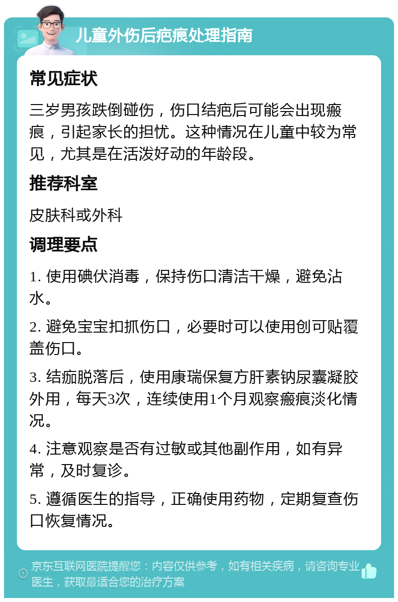 儿童外伤后疤痕处理指南 常见症状 三岁男孩跌倒碰伤，伤口结疤后可能会出现瘢痕，引起家长的担忧。这种情况在儿童中较为常见，尤其是在活泼好动的年龄段。 推荐科室 皮肤科或外科 调理要点 1. 使用碘伏消毒，保持伤口清洁干燥，避免沾水。 2. 避免宝宝扣抓伤口，必要时可以使用创可贴覆盖伤口。 3. 结痂脱落后，使用康瑞保复方肝素钠尿囊凝胶外用，每天3次，连续使用1个月观察瘢痕淡化情况。 4. 注意观察是否有过敏或其他副作用，如有异常，及时复诊。 5. 遵循医生的指导，正确使用药物，定期复查伤口恢复情况。