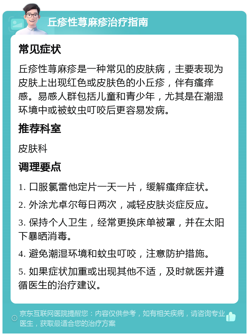 丘疹性荨麻疹治疗指南 常见症状 丘疹性荨麻疹是一种常见的皮肤病，主要表现为皮肤上出现红色或皮肤色的小丘疹，伴有瘙痒感。易感人群包括儿童和青少年，尤其是在潮湿环境中或被蚊虫叮咬后更容易发病。 推荐科室 皮肤科 调理要点 1. 口服氯雷他定片一天一片，缓解瘙痒症状。 2. 外涂尤卓尔每日两次，减轻皮肤炎症反应。 3. 保持个人卫生，经常更换床单被罩，并在太阳下暴晒消毒。 4. 避免潮湿环境和蚊虫叮咬，注意防护措施。 5. 如果症状加重或出现其他不适，及时就医并遵循医生的治疗建议。