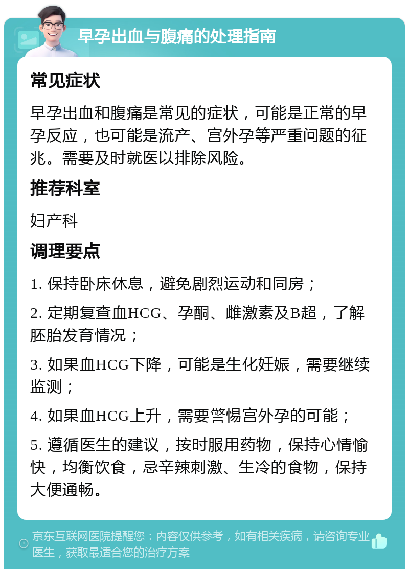 早孕出血与腹痛的处理指南 常见症状 早孕出血和腹痛是常见的症状，可能是正常的早孕反应，也可能是流产、宫外孕等严重问题的征兆。需要及时就医以排除风险。 推荐科室 妇产科 调理要点 1. 保持卧床休息，避免剧烈运动和同房； 2. 定期复查血HCG、孕酮、雌激素及B超，了解胚胎发育情况； 3. 如果血HCG下降，可能是生化妊娠，需要继续监测； 4. 如果血HCG上升，需要警惕宫外孕的可能； 5. 遵循医生的建议，按时服用药物，保持心情愉快，均衡饮食，忌辛辣刺激、生冷的食物，保持大便通畅。