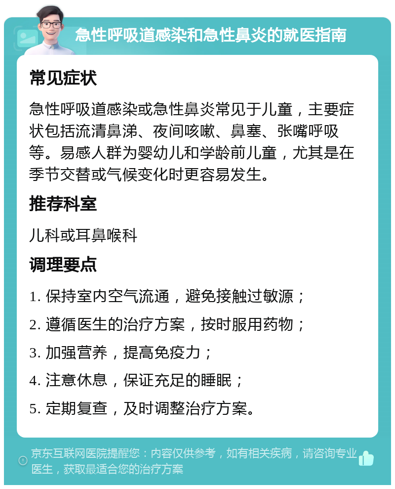 急性呼吸道感染和急性鼻炎的就医指南 常见症状 急性呼吸道感染或急性鼻炎常见于儿童，主要症状包括流清鼻涕、夜间咳嗽、鼻塞、张嘴呼吸等。易感人群为婴幼儿和学龄前儿童，尤其是在季节交替或气候变化时更容易发生。 推荐科室 儿科或耳鼻喉科 调理要点 1. 保持室内空气流通，避免接触过敏源； 2. 遵循医生的治疗方案，按时服用药物； 3. 加强营养，提高免疫力； 4. 注意休息，保证充足的睡眠； 5. 定期复查，及时调整治疗方案。