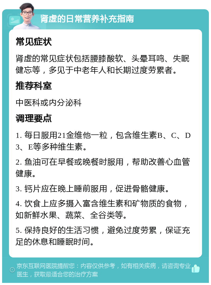 肾虚的日常营养补充指南 常见症状 肾虚的常见症状包括腰膝酸软、头晕耳鸣、失眠健忘等，多见于中老年人和长期过度劳累者。 推荐科室 中医科或内分泌科 调理要点 1. 每日服用21金维他一粒，包含维生素B、C、D3、E等多种维生素。 2. 鱼油可在早餐或晚餐时服用，帮助改善心血管健康。 3. 钙片应在晚上睡前服用，促进骨骼健康。 4. 饮食上应多摄入富含维生素和矿物质的食物，如新鲜水果、蔬菜、全谷类等。 5. 保持良好的生活习惯，避免过度劳累，保证充足的休息和睡眠时间。