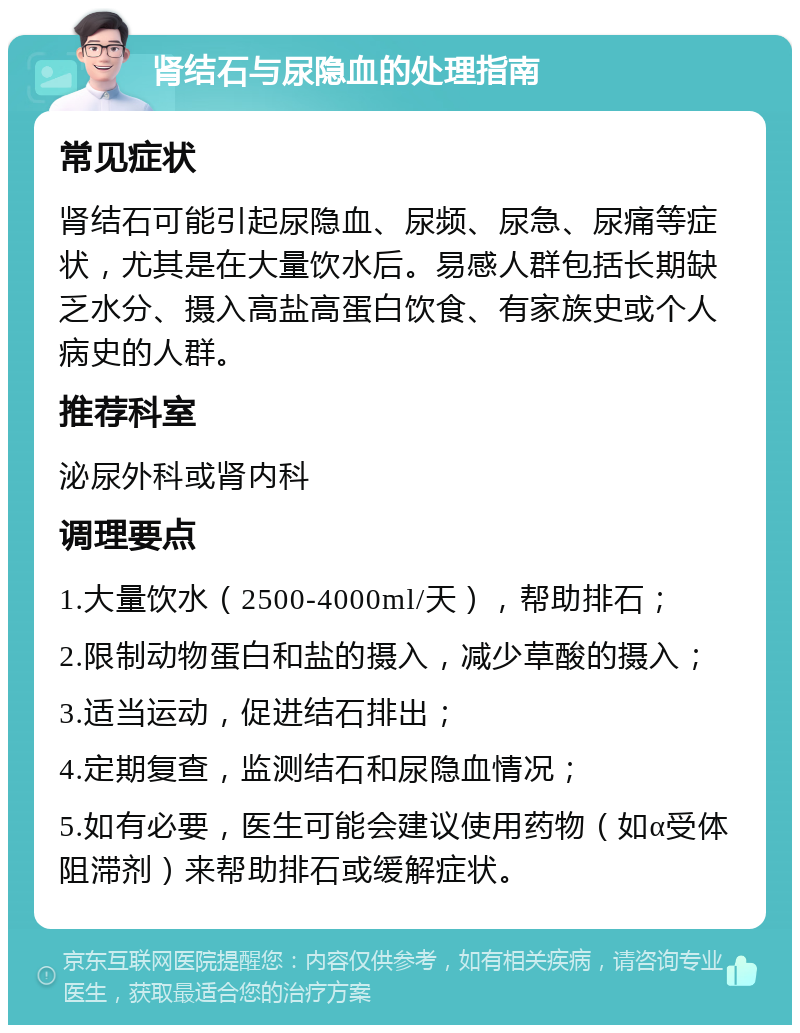 肾结石与尿隐血的处理指南 常见症状 肾结石可能引起尿隐血、尿频、尿急、尿痛等症状，尤其是在大量饮水后。易感人群包括长期缺乏水分、摄入高盐高蛋白饮食、有家族史或个人病史的人群。 推荐科室 泌尿外科或肾内科 调理要点 1.大量饮水（2500-4000ml/天），帮助排石； 2.限制动物蛋白和盐的摄入，减少草酸的摄入； 3.适当运动，促进结石排出； 4.定期复查，监测结石和尿隐血情况； 5.如有必要，医生可能会建议使用药物（如α受体阻滞剂）来帮助排石或缓解症状。