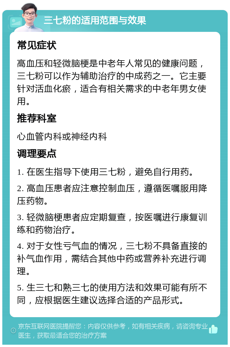 三七粉的适用范围与效果 常见症状 高血压和轻微脑梗是中老年人常见的健康问题，三七粉可以作为辅助治疗的中成药之一。它主要针对活血化瘀，适合有相关需求的中老年男女使用。 推荐科室 心血管内科或神经内科 调理要点 1. 在医生指导下使用三七粉，避免自行用药。 2. 高血压患者应注意控制血压，遵循医嘱服用降压药物。 3. 轻微脑梗患者应定期复查，按医嘱进行康复训练和药物治疗。 4. 对于女性亏气血的情况，三七粉不具备直接的补气血作用，需结合其他中药或营养补充进行调理。 5. 生三七和熟三七的使用方法和效果可能有所不同，应根据医生建议选择合适的产品形式。