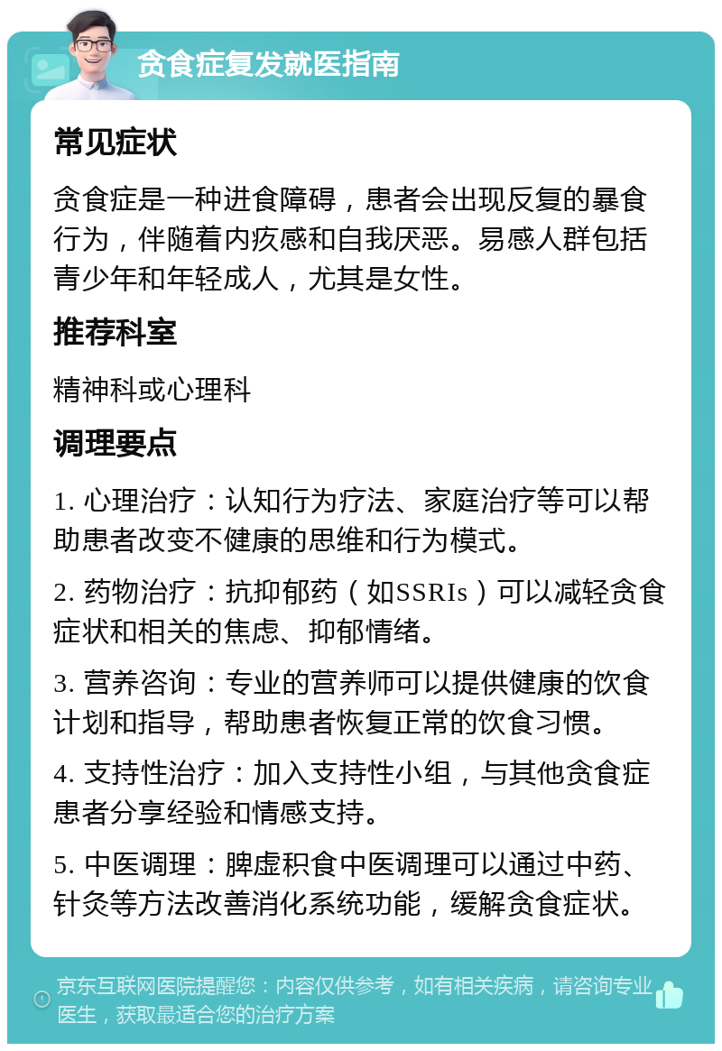 贪食症复发就医指南 常见症状 贪食症是一种进食障碍，患者会出现反复的暴食行为，伴随着内疚感和自我厌恶。易感人群包括青少年和年轻成人，尤其是女性。 推荐科室 精神科或心理科 调理要点 1. 心理治疗：认知行为疗法、家庭治疗等可以帮助患者改变不健康的思维和行为模式。 2. 药物治疗：抗抑郁药（如SSRIs）可以减轻贪食症状和相关的焦虑、抑郁情绪。 3. 营养咨询：专业的营养师可以提供健康的饮食计划和指导，帮助患者恢复正常的饮食习惯。 4. 支持性治疗：加入支持性小组，与其他贪食症患者分享经验和情感支持。 5. 中医调理：脾虚积食中医调理可以通过中药、针灸等方法改善消化系统功能，缓解贪食症状。