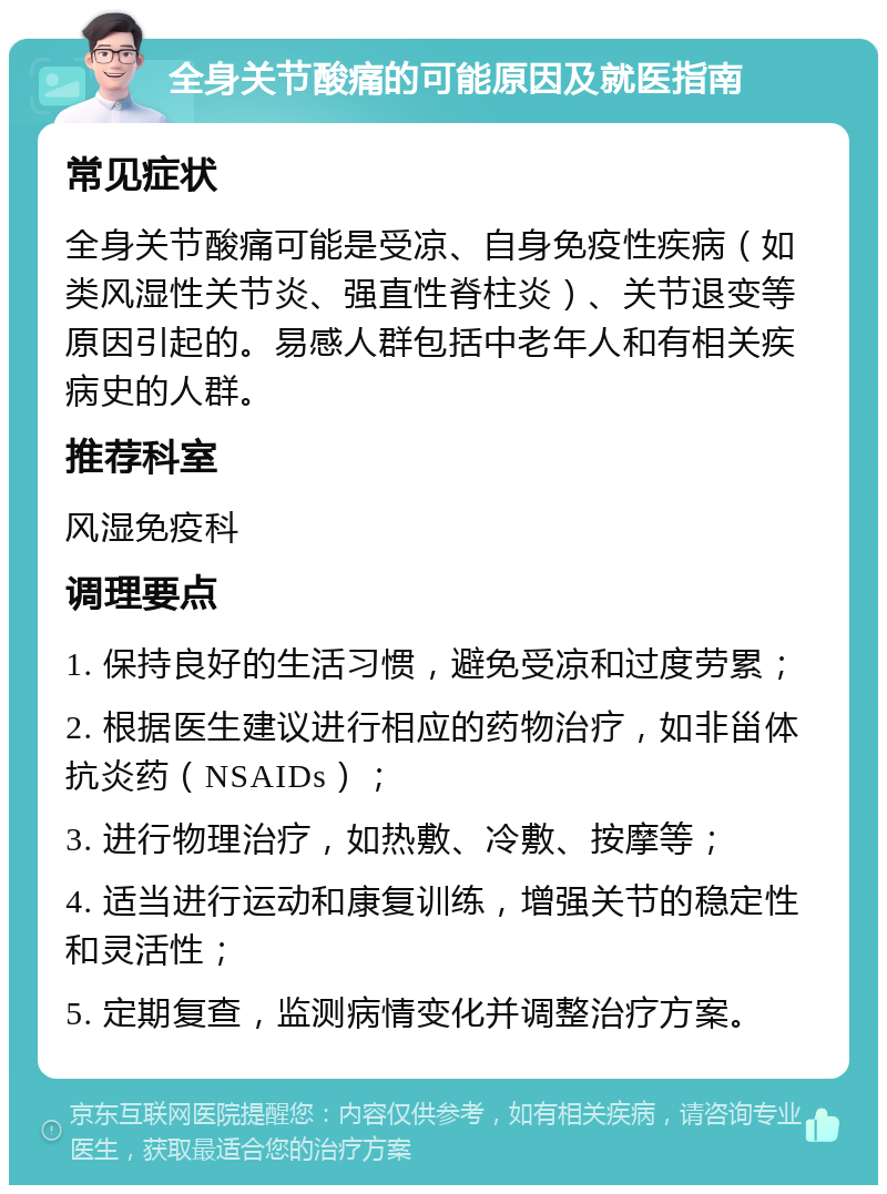 全身关节酸痛的可能原因及就医指南 常见症状 全身关节酸痛可能是受凉、自身免疫性疾病（如类风湿性关节炎、强直性脊柱炎）、关节退变等原因引起的。易感人群包括中老年人和有相关疾病史的人群。 推荐科室 风湿免疫科 调理要点 1. 保持良好的生活习惯，避免受凉和过度劳累； 2. 根据医生建议进行相应的药物治疗，如非甾体抗炎药（NSAIDs）； 3. 进行物理治疗，如热敷、冷敷、按摩等； 4. 适当进行运动和康复训练，增强关节的稳定性和灵活性； 5. 定期复查，监测病情变化并调整治疗方案。