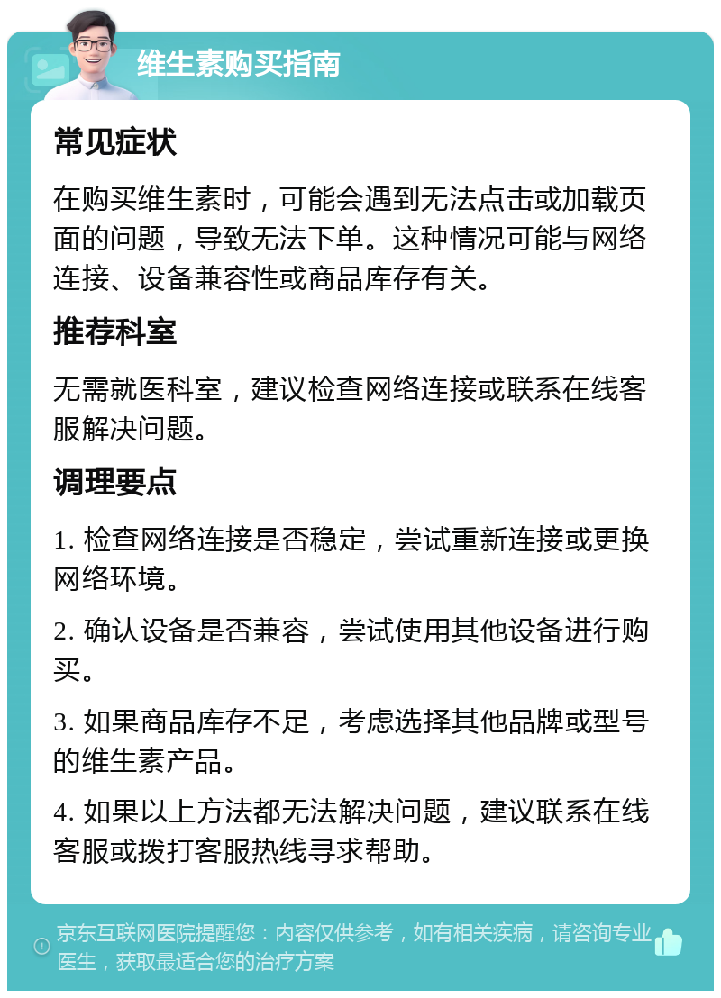 维生素购买指南 常见症状 在购买维生素时，可能会遇到无法点击或加载页面的问题，导致无法下单。这种情况可能与网络连接、设备兼容性或商品库存有关。 推荐科室 无需就医科室，建议检查网络连接或联系在线客服解决问题。 调理要点 1. 检查网络连接是否稳定，尝试重新连接或更换网络环境。 2. 确认设备是否兼容，尝试使用其他设备进行购买。 3. 如果商品库存不足，考虑选择其他品牌或型号的维生素产品。 4. 如果以上方法都无法解决问题，建议联系在线客服或拨打客服热线寻求帮助。