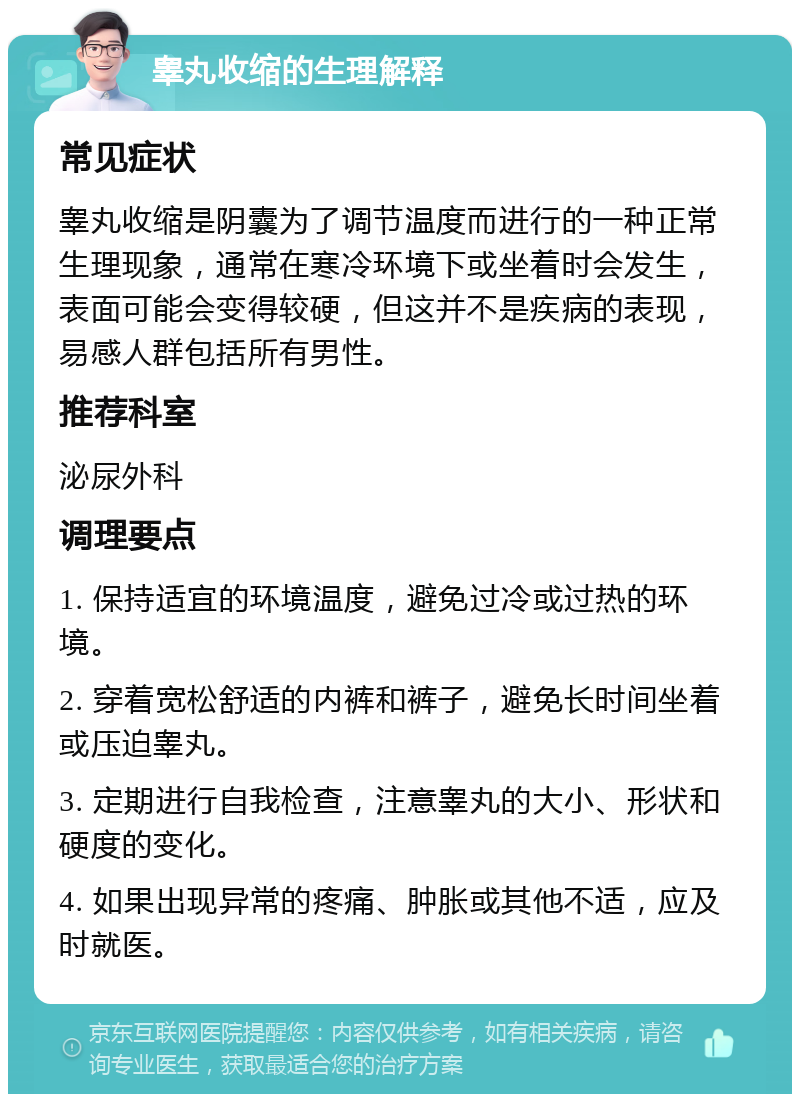 睾丸收缩的生理解释 常见症状 睾丸收缩是阴囊为了调节温度而进行的一种正常生理现象，通常在寒冷环境下或坐着时会发生，表面可能会变得较硬，但这并不是疾病的表现，易感人群包括所有男性。 推荐科室 泌尿外科 调理要点 1. 保持适宜的环境温度，避免过冷或过热的环境。 2. 穿着宽松舒适的内裤和裤子，避免长时间坐着或压迫睾丸。 3. 定期进行自我检查，注意睾丸的大小、形状和硬度的变化。 4. 如果出现异常的疼痛、肿胀或其他不适，应及时就医。