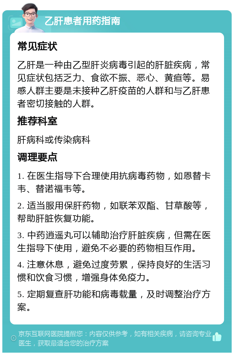 乙肝患者用药指南 常见症状 乙肝是一种由乙型肝炎病毒引起的肝脏疾病，常见症状包括乏力、食欲不振、恶心、黄疸等。易感人群主要是未接种乙肝疫苗的人群和与乙肝患者密切接触的人群。 推荐科室 肝病科或传染病科 调理要点 1. 在医生指导下合理使用抗病毒药物，如恩替卡韦、替诺福韦等。 2. 适当服用保肝药物，如联苯双酯、甘草酸等，帮助肝脏恢复功能。 3. 中药逍遥丸可以辅助治疗肝脏疾病，但需在医生指导下使用，避免不必要的药物相互作用。 4. 注意休息，避免过度劳累，保持良好的生活习惯和饮食习惯，增强身体免疫力。 5. 定期复查肝功能和病毒载量，及时调整治疗方案。