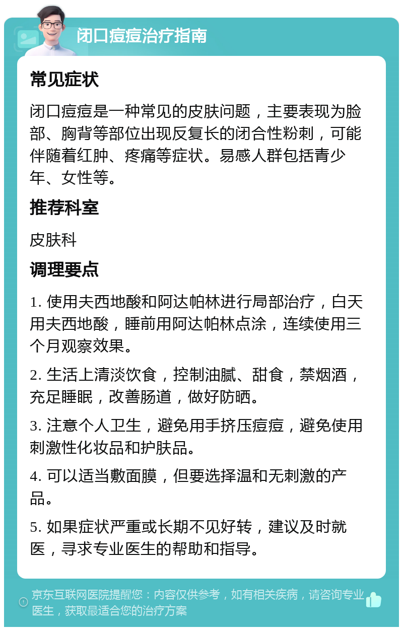 闭口痘痘治疗指南 常见症状 闭口痘痘是一种常见的皮肤问题，主要表现为脸部、胸背等部位出现反复长的闭合性粉刺，可能伴随着红肿、疼痛等症状。易感人群包括青少年、女性等。 推荐科室 皮肤科 调理要点 1. 使用夫西地酸和阿达帕林进行局部治疗，白天用夫西地酸，睡前用阿达帕林点涂，连续使用三个月观察效果。 2. 生活上清淡饮食，控制油腻、甜食，禁烟酒，充足睡眠，改善肠道，做好防晒。 3. 注意个人卫生，避免用手挤压痘痘，避免使用刺激性化妆品和护肤品。 4. 可以适当敷面膜，但要选择温和无刺激的产品。 5. 如果症状严重或长期不见好转，建议及时就医，寻求专业医生的帮助和指导。