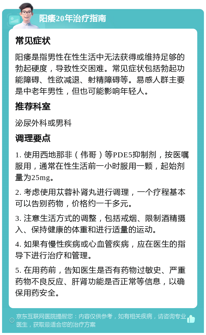 阳痿20年治疗指南 常见症状 阳痿是指男性在性生活中无法获得或维持足够的勃起硬度，导致性交困难。常见症状包括勃起功能障碍、性欲减退、射精障碍等。易感人群主要是中老年男性，但也可能影响年轻人。 推荐科室 泌尿外科或男科 调理要点 1. 使用西地那非（伟哥）等PDE5抑制剂，按医嘱服用，通常在性生活前一小时服用一颗，起始剂量为25mg。 2. 考虑使用苁蓉补肾丸进行调理，一个疗程基本可以告别药物，价格约一千多元。 3. 注意生活方式的调整，包括戒烟、限制酒精摄入、保持健康的体重和进行适量的运动。 4. 如果有慢性疾病或心血管疾病，应在医生的指导下进行治疗和管理。 5. 在用药前，告知医生是否有药物过敏史、严重药物不良反应、肝肾功能是否正常等信息，以确保用药安全。