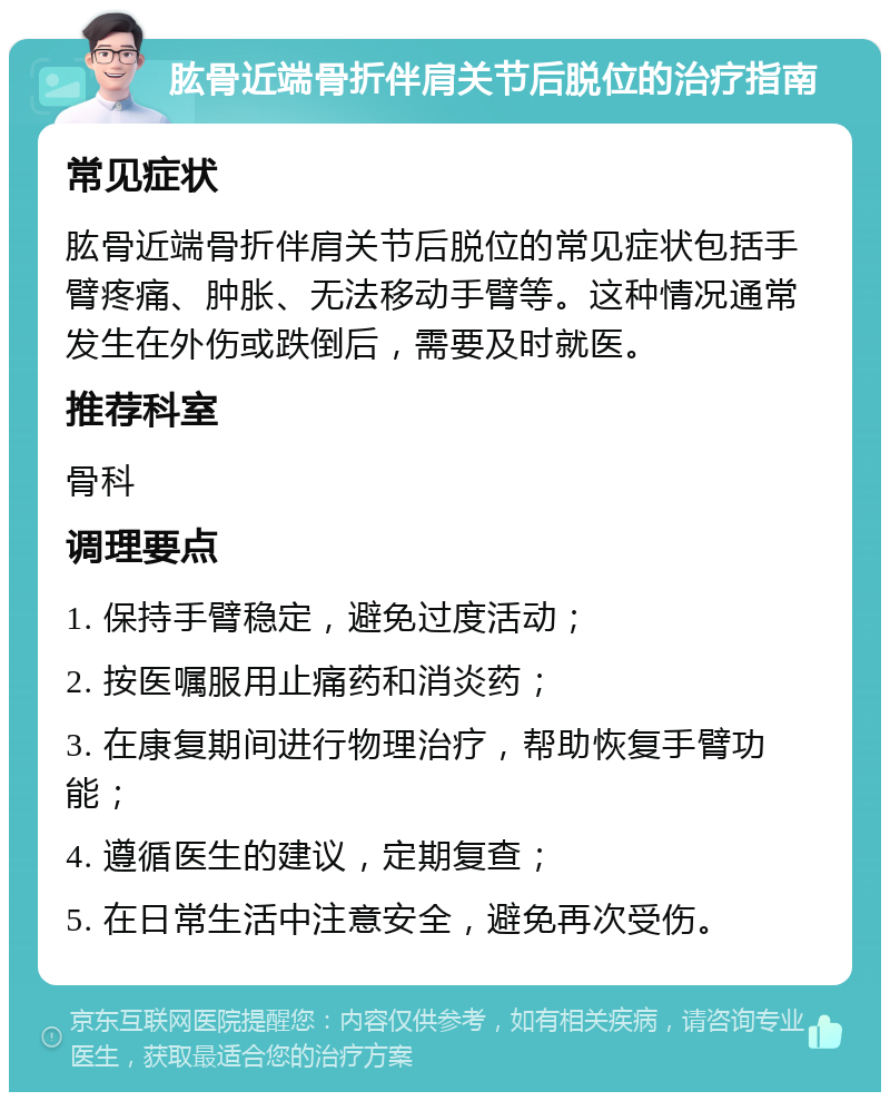 肱骨近端骨折伴肩关节后脱位的治疗指南 常见症状 肱骨近端骨折伴肩关节后脱位的常见症状包括手臂疼痛、肿胀、无法移动手臂等。这种情况通常发生在外伤或跌倒后，需要及时就医。 推荐科室 骨科 调理要点 1. 保持手臂稳定，避免过度活动； 2. 按医嘱服用止痛药和消炎药； 3. 在康复期间进行物理治疗，帮助恢复手臂功能； 4. 遵循医生的建议，定期复查； 5. 在日常生活中注意安全，避免再次受伤。