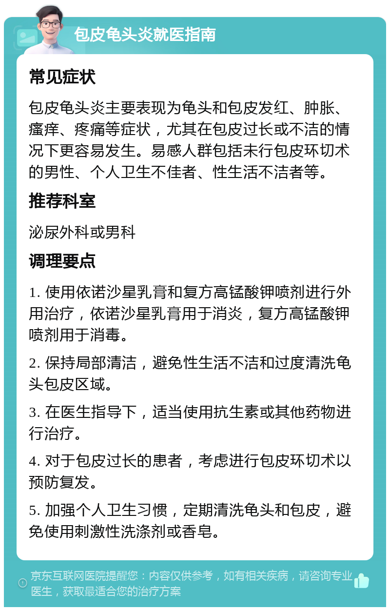 包皮龟头炎就医指南 常见症状 包皮龟头炎主要表现为龟头和包皮发红、肿胀、瘙痒、疼痛等症状，尤其在包皮过长或不洁的情况下更容易发生。易感人群包括未行包皮环切术的男性、个人卫生不佳者、性生活不洁者等。 推荐科室 泌尿外科或男科 调理要点 1. 使用依诺沙星乳膏和复方高锰酸钾喷剂进行外用治疗，依诺沙星乳膏用于消炎，复方高锰酸钾喷剂用于消毒。 2. 保持局部清洁，避免性生活不洁和过度清洗龟头包皮区域。 3. 在医生指导下，适当使用抗生素或其他药物进行治疗。 4. 对于包皮过长的患者，考虑进行包皮环切术以预防复发。 5. 加强个人卫生习惯，定期清洗龟头和包皮，避免使用刺激性洗涤剂或香皂。