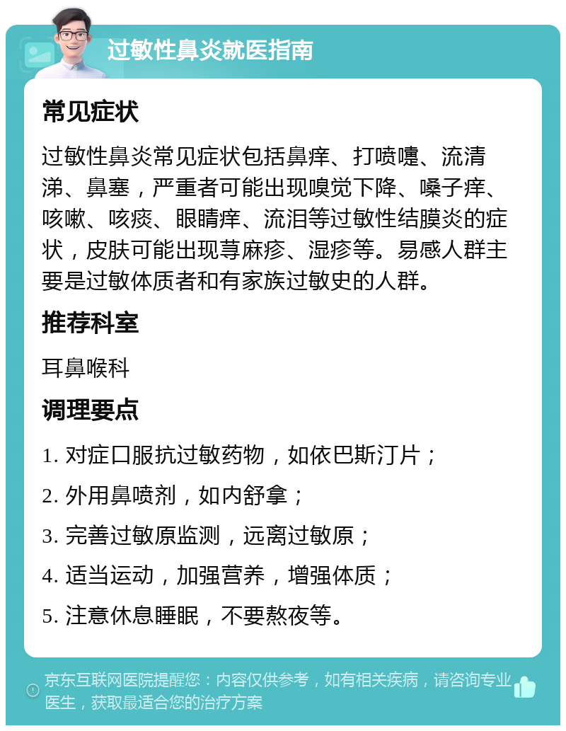 过敏性鼻炎就医指南 常见症状 过敏性鼻炎常见症状包括鼻痒、打喷嚏、流清涕、鼻塞，严重者可能出现嗅觉下降、嗓子痒、咳嗽、咳痰、眼睛痒、流泪等过敏性结膜炎的症状，皮肤可能出现荨麻疹、湿疹等。易感人群主要是过敏体质者和有家族过敏史的人群。 推荐科室 耳鼻喉科 调理要点 1. 对症口服抗过敏药物，如依巴斯汀片； 2. 外用鼻喷剂，如内舒拿； 3. 完善过敏原监测，远离过敏原； 4. 适当运动，加强营养，增强体质； 5. 注意休息睡眠，不要熬夜等。