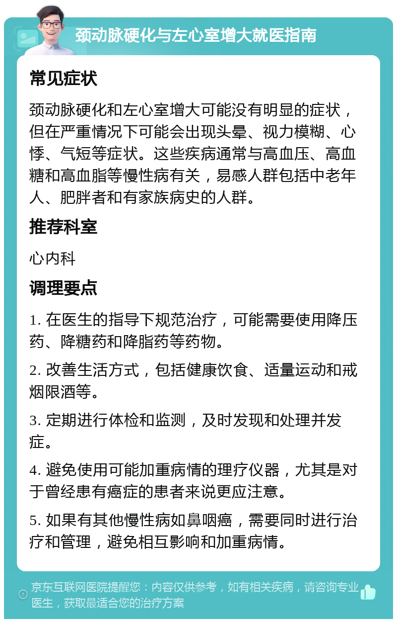 颈动脉硬化与左心室增大就医指南 常见症状 颈动脉硬化和左心室增大可能没有明显的症状，但在严重情况下可能会出现头晕、视力模糊、心悸、气短等症状。这些疾病通常与高血压、高血糖和高血脂等慢性病有关，易感人群包括中老年人、肥胖者和有家族病史的人群。 推荐科室 心内科 调理要点 1. 在医生的指导下规范治疗，可能需要使用降压药、降糖药和降脂药等药物。 2. 改善生活方式，包括健康饮食、适量运动和戒烟限酒等。 3. 定期进行体检和监测，及时发现和处理并发症。 4. 避免使用可能加重病情的理疗仪器，尤其是对于曾经患有癌症的患者来说更应注意。 5. 如果有其他慢性病如鼻咽癌，需要同时进行治疗和管理，避免相互影响和加重病情。