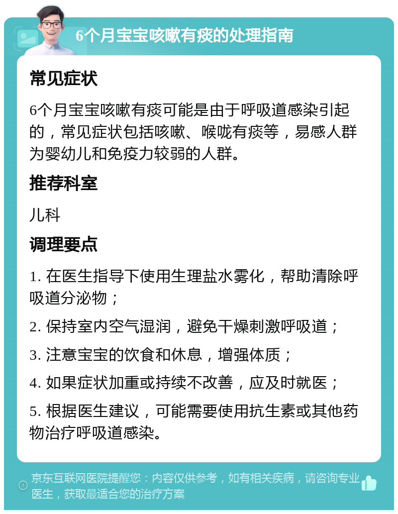 6个月宝宝咳嗽有痰的处理指南 常见症状 6个月宝宝咳嗽有痰可能是由于呼吸道感染引起的，常见症状包括咳嗽、喉咙有痰等，易感人群为婴幼儿和免疫力较弱的人群。 推荐科室 儿科 调理要点 1. 在医生指导下使用生理盐水雾化，帮助清除呼吸道分泌物； 2. 保持室内空气湿润，避免干燥刺激呼吸道； 3. 注意宝宝的饮食和休息，增强体质； 4. 如果症状加重或持续不改善，应及时就医； 5. 根据医生建议，可能需要使用抗生素或其他药物治疗呼吸道感染。