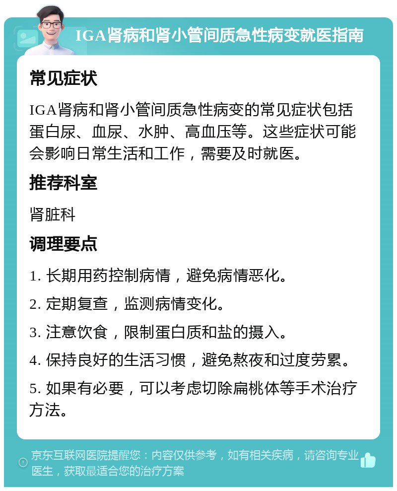 IGA肾病和肾小管间质急性病变就医指南 常见症状 IGA肾病和肾小管间质急性病变的常见症状包括蛋白尿、血尿、水肿、高血压等。这些症状可能会影响日常生活和工作，需要及时就医。 推荐科室 肾脏科 调理要点 1. 长期用药控制病情，避免病情恶化。 2. 定期复查，监测病情变化。 3. 注意饮食，限制蛋白质和盐的摄入。 4. 保持良好的生活习惯，避免熬夜和过度劳累。 5. 如果有必要，可以考虑切除扁桃体等手术治疗方法。