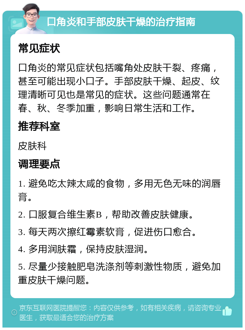 口角炎和手部皮肤干燥的治疗指南 常见症状 口角炎的常见症状包括嘴角处皮肤干裂、疼痛，甚至可能出现小口子。手部皮肤干燥、起皮、纹理清晰可见也是常见的症状。这些问题通常在春、秋、冬季加重，影响日常生活和工作。 推荐科室 皮肤科 调理要点 1. 避免吃太辣太咸的食物，多用无色无味的润唇膏。 2. 口服复合维生素B，帮助改善皮肤健康。 3. 每天两次擦红霉素软膏，促进伤口愈合。 4. 多用润肤霜，保持皮肤湿润。 5. 尽量少接触肥皂洗涤剂等刺激性物质，避免加重皮肤干燥问题。