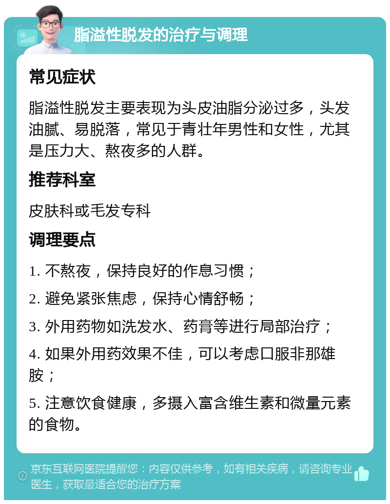 脂溢性脱发的治疗与调理 常见症状 脂溢性脱发主要表现为头皮油脂分泌过多，头发油腻、易脱落，常见于青壮年男性和女性，尤其是压力大、熬夜多的人群。 推荐科室 皮肤科或毛发专科 调理要点 1. 不熬夜，保持良好的作息习惯； 2. 避免紧张焦虑，保持心情舒畅； 3. 外用药物如洗发水、药膏等进行局部治疗； 4. 如果外用药效果不佳，可以考虑口服非那雄胺； 5. 注意饮食健康，多摄入富含维生素和微量元素的食物。