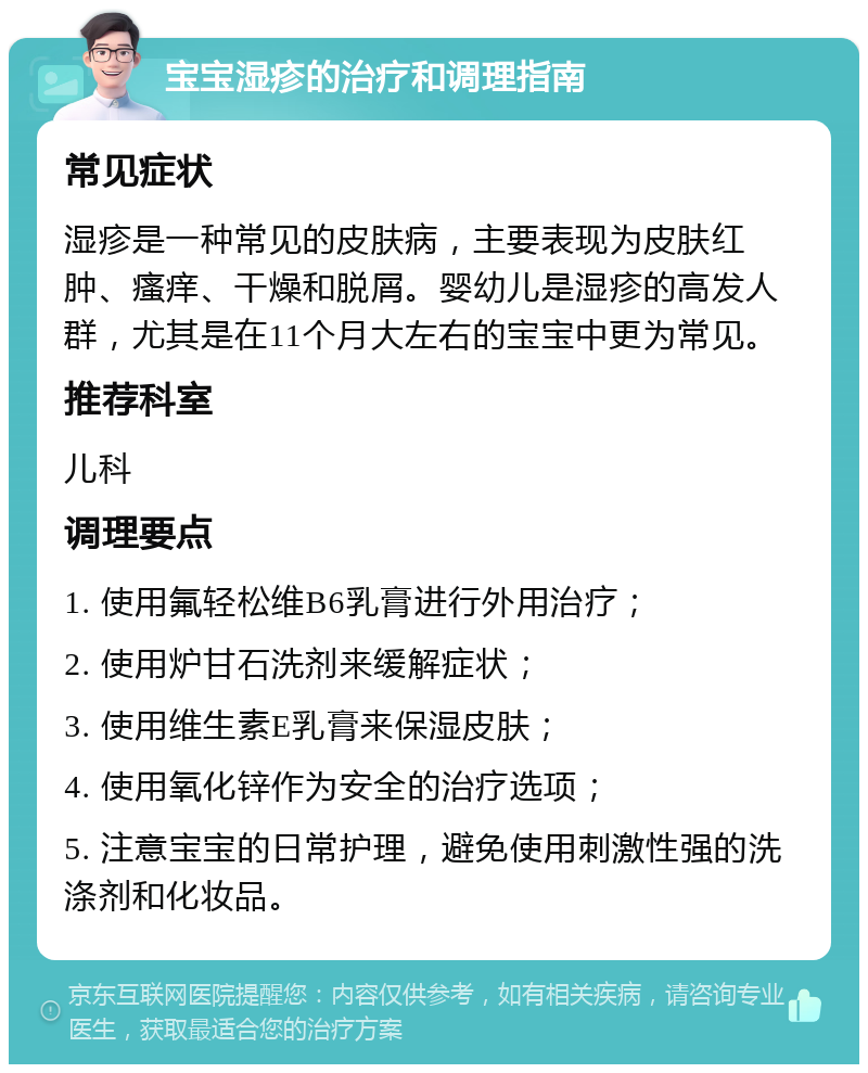 宝宝湿疹的治疗和调理指南 常见症状 湿疹是一种常见的皮肤病，主要表现为皮肤红肿、瘙痒、干燥和脱屑。婴幼儿是湿疹的高发人群，尤其是在11个月大左右的宝宝中更为常见。 推荐科室 儿科 调理要点 1. 使用氟轻松维B6乳膏进行外用治疗； 2. 使用炉甘石洗剂来缓解症状； 3. 使用维生素E乳膏来保湿皮肤； 4. 使用氧化锌作为安全的治疗选项； 5. 注意宝宝的日常护理，避免使用刺激性强的洗涤剂和化妆品。