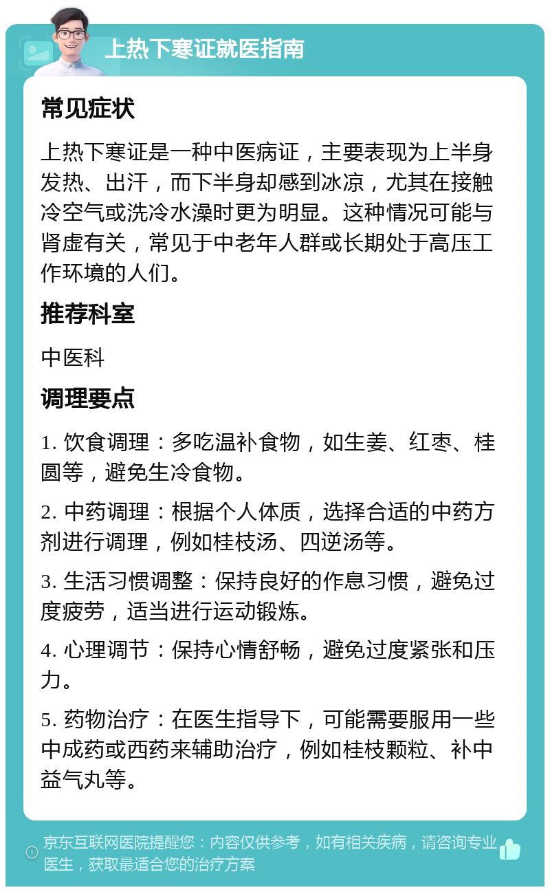 上热下寒证就医指南 常见症状 上热下寒证是一种中医病证，主要表现为上半身发热、出汗，而下半身却感到冰凉，尤其在接触冷空气或洗冷水澡时更为明显。这种情况可能与肾虚有关，常见于中老年人群或长期处于高压工作环境的人们。 推荐科室 中医科 调理要点 1. 饮食调理：多吃温补食物，如生姜、红枣、桂圆等，避免生冷食物。 2. 中药调理：根据个人体质，选择合适的中药方剂进行调理，例如桂枝汤、四逆汤等。 3. 生活习惯调整：保持良好的作息习惯，避免过度疲劳，适当进行运动锻炼。 4. 心理调节：保持心情舒畅，避免过度紧张和压力。 5. 药物治疗：在医生指导下，可能需要服用一些中成药或西药来辅助治疗，例如桂枝颗粒、补中益气丸等。