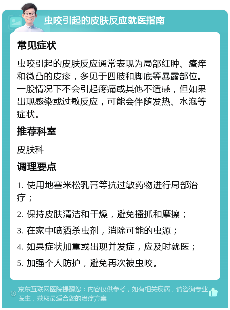 虫咬引起的皮肤反应就医指南 常见症状 虫咬引起的皮肤反应通常表现为局部红肿、瘙痒和微凸的皮疹，多见于四肢和脚底等暴露部位。一般情况下不会引起疼痛或其他不适感，但如果出现感染或过敏反应，可能会伴随发热、水泡等症状。 推荐科室 皮肤科 调理要点 1. 使用地塞米松乳膏等抗过敏药物进行局部治疗； 2. 保持皮肤清洁和干燥，避免搔抓和摩擦； 3. 在家中喷洒杀虫剂，消除可能的虫源； 4. 如果症状加重或出现并发症，应及时就医； 5. 加强个人防护，避免再次被虫咬。