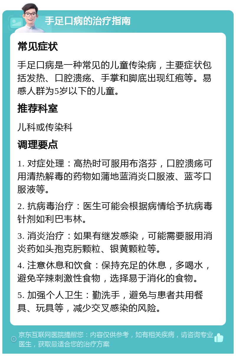 手足口病的治疗指南 常见症状 手足口病是一种常见的儿童传染病，主要症状包括发热、口腔溃疡、手掌和脚底出现红疱等。易感人群为5岁以下的儿童。 推荐科室 儿科或传染科 调理要点 1. 对症处理：高热时可服用布洛芬，口腔溃疡可用清热解毒的药物如蒲地蓝消炎口服液、蓝芩口服液等。 2. 抗病毒治疗：医生可能会根据病情给予抗病毒针剂如利巴韦林。 3. 消炎治疗：如果有继发感染，可能需要服用消炎药如头孢克肟颗粒、银黄颗粒等。 4. 注意休息和饮食：保持充足的休息，多喝水，避免辛辣刺激性食物，选择易于消化的食物。 5. 加强个人卫生：勤洗手，避免与患者共用餐具、玩具等，减少交叉感染的风险。