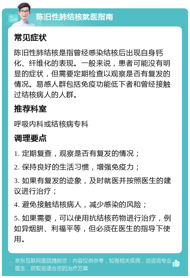 陈旧性肺结核就医指南 常见症状 陈旧性肺结核是指曾经感染结核后出现自身钙化、纤维化的表现。一般来说，患者可能没有明显的症状，但需要定期检查以观察是否有复发的情况。易感人群包括免疫功能低下者和曾经接触过结核病人的人群。 推荐科室 呼吸内科或结核病专科 调理要点 1. 定期复查，观察是否有复发的情况； 2. 保持良好的生活习惯，增强免疫力； 3. 如果有复发的迹象，及时就医并按照医生的建议进行治疗； 4. 避免接触结核病人，减少感染的风险； 5. 如果需要，可以使用抗结核药物进行治疗，例如异烟肼、利福平等，但必须在医生的指导下使用。