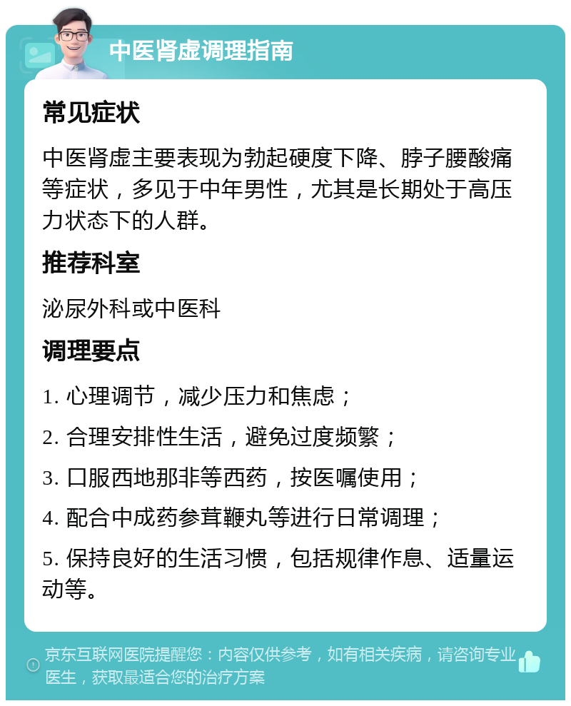 中医肾虚调理指南 常见症状 中医肾虚主要表现为勃起硬度下降、脖子腰酸痛等症状，多见于中年男性，尤其是长期处于高压力状态下的人群。 推荐科室 泌尿外科或中医科 调理要点 1. 心理调节，减少压力和焦虑； 2. 合理安排性生活，避免过度频繁； 3. 口服西地那非等西药，按医嘱使用； 4. 配合中成药参茸鞭丸等进行日常调理； 5. 保持良好的生活习惯，包括规律作息、适量运动等。